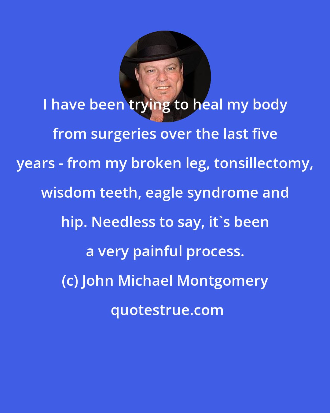 John Michael Montgomery: I have been trying to heal my body from surgeries over the last five years - from my broken leg, tonsillectomy, wisdom teeth, eagle syndrome and hip. Needless to say, it's been a very painful process.