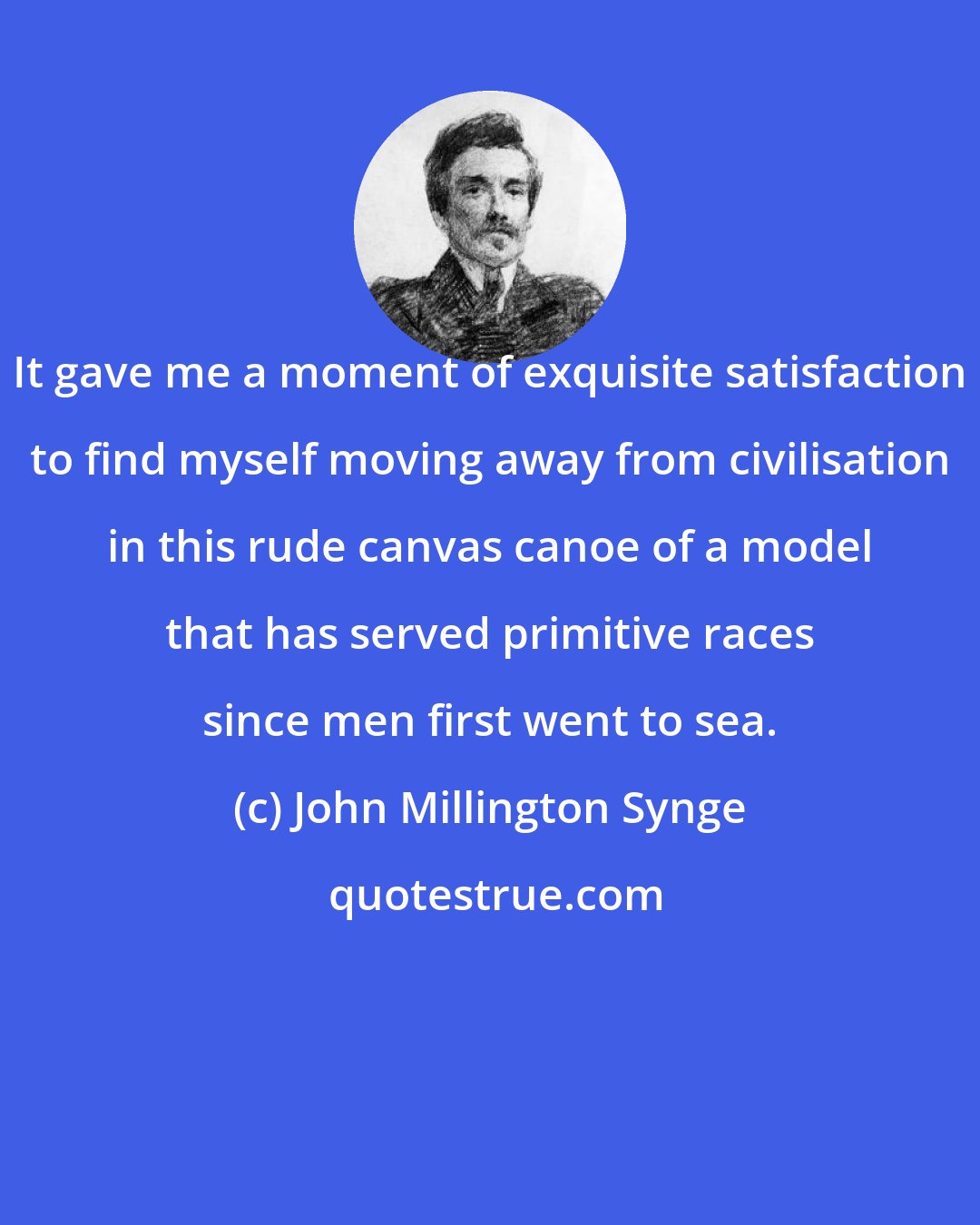 John Millington Synge: It gave me a moment of exquisite satisfaction to find myself moving away from civilisation in this rude canvas canoe of a model that has served primitive races since men first went to sea.