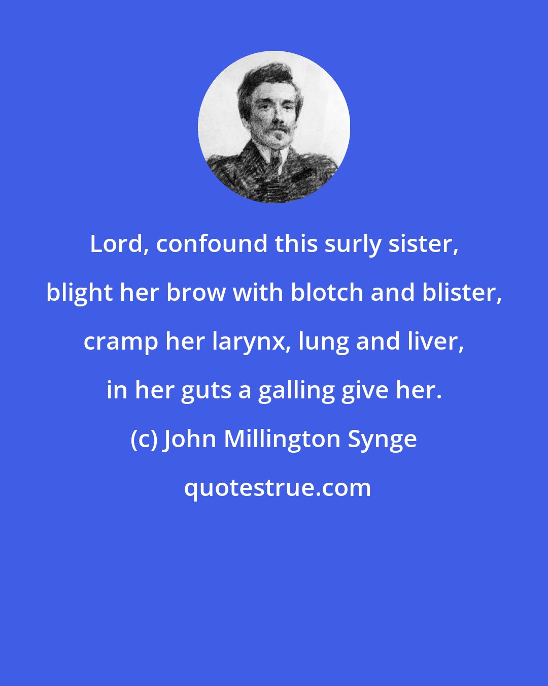 John Millington Synge: Lord, confound this surly sister, blight her brow with blotch and blister, cramp her larynx, lung and liver, in her guts a galling give her.