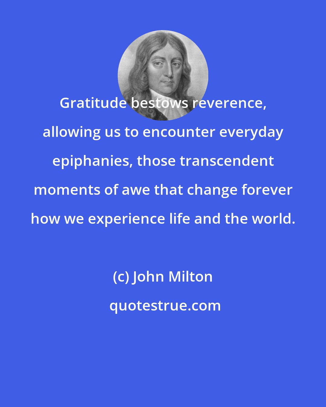 John Milton: Gratitude bestows reverence, allowing us to encounter everyday epiphanies, those transcendent moments of awe that change forever how we experience life and the world.
