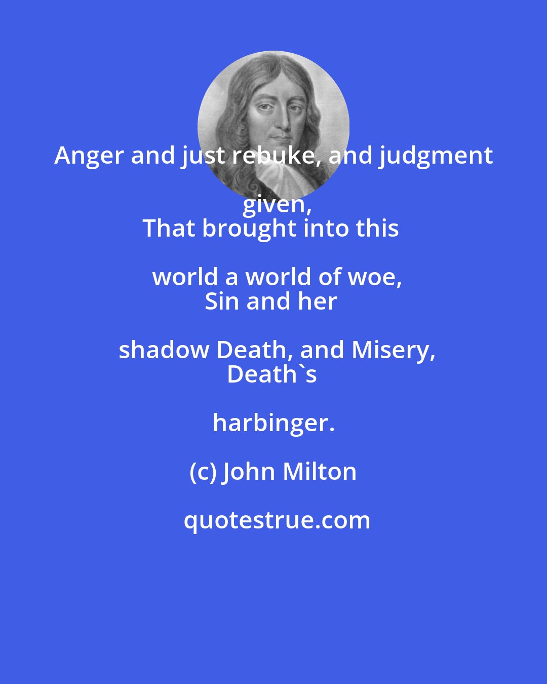 John Milton: Anger and just rebuke, and judgment given,
That brought into this world a world of woe,
Sin and her shadow Death, and Misery,
Death's harbinger.