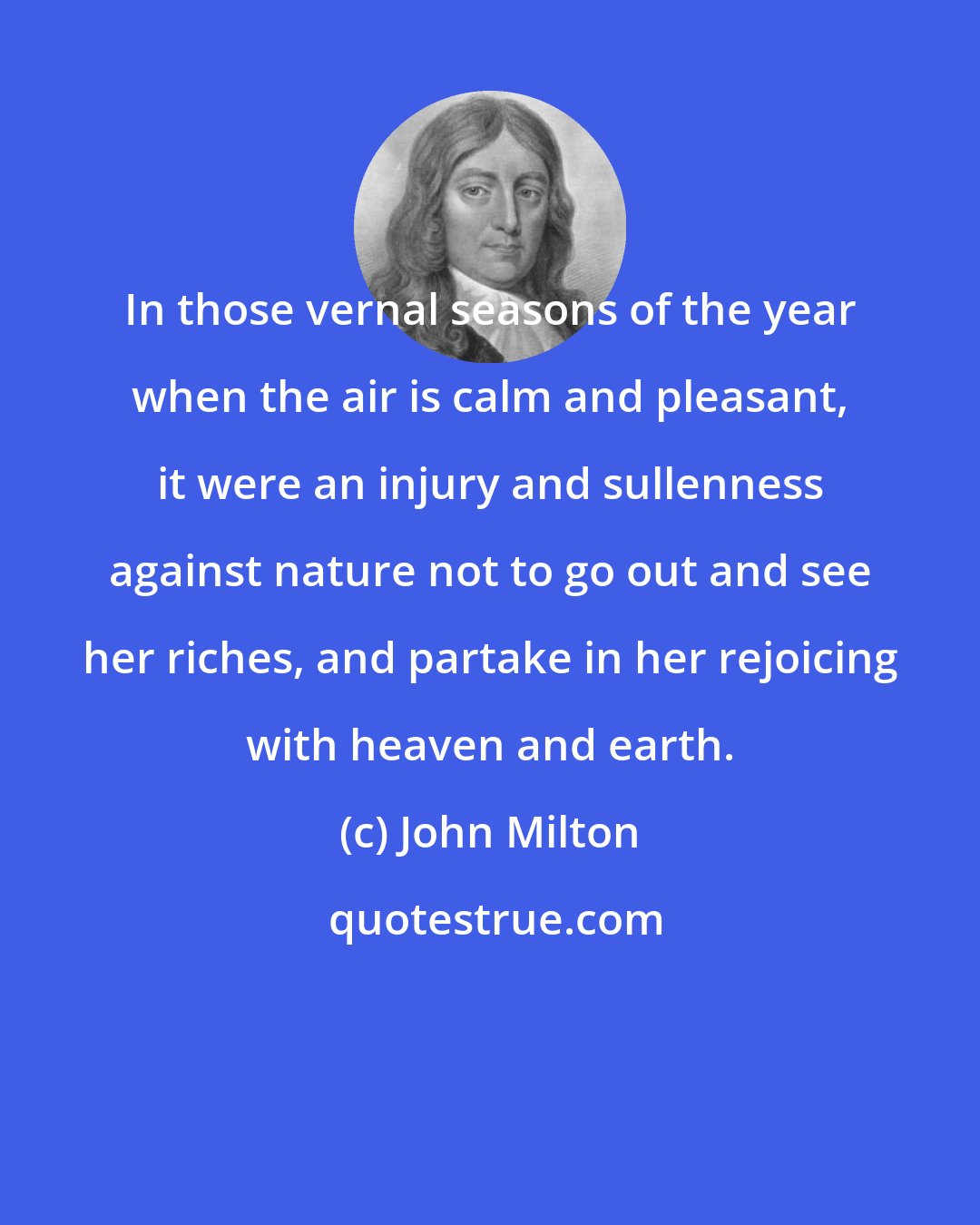 John Milton: In those vernal seasons of the year when the air is calm and pleasant, it were an injury and sullenness against nature not to go out and see her riches, and partake in her rejoicing with heaven and earth.