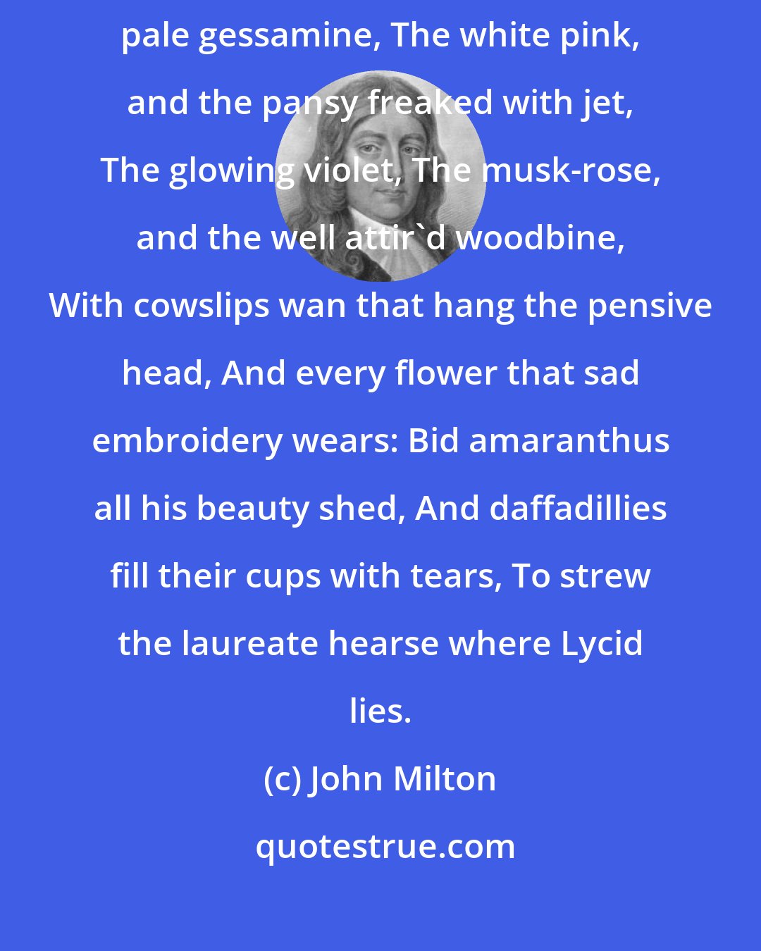 John Milton: Bring the rathe primrose that forsaken dies, The tufted crow-toe, and pale gessamine, The white pink, and the pansy freaked with jet, The glowing violet, The musk-rose, and the well attir'd woodbine, With cowslips wan that hang the pensive head, And every flower that sad embroidery wears: Bid amaranthus all his beauty shed, And daffadillies fill their cups with tears, To strew the laureate hearse where Lycid lies.