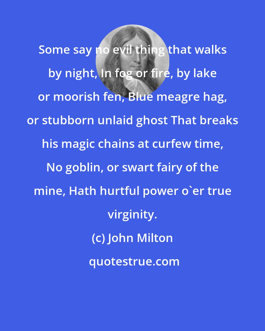 John Milton: Some say no evil thing that walks by night, In fog or fire, by lake or moorish fen, Blue meagre hag, or stubborn unlaid ghost That breaks his magic chains at curfew time, No goblin, or swart fairy of the mine, Hath hurtful power o'er true virginity.