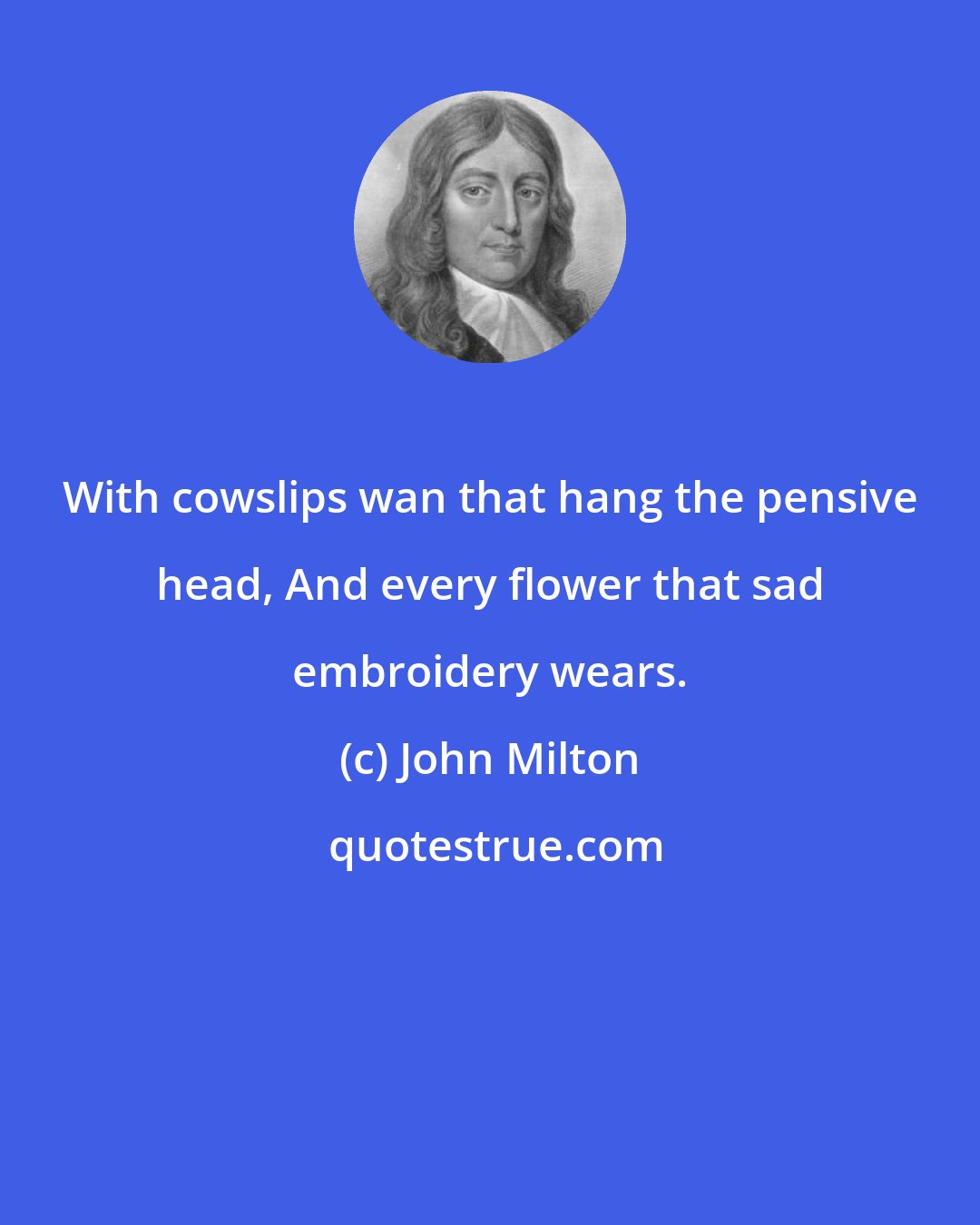 John Milton: With cowslips wan that hang the pensive head, And every flower that sad embroidery wears.