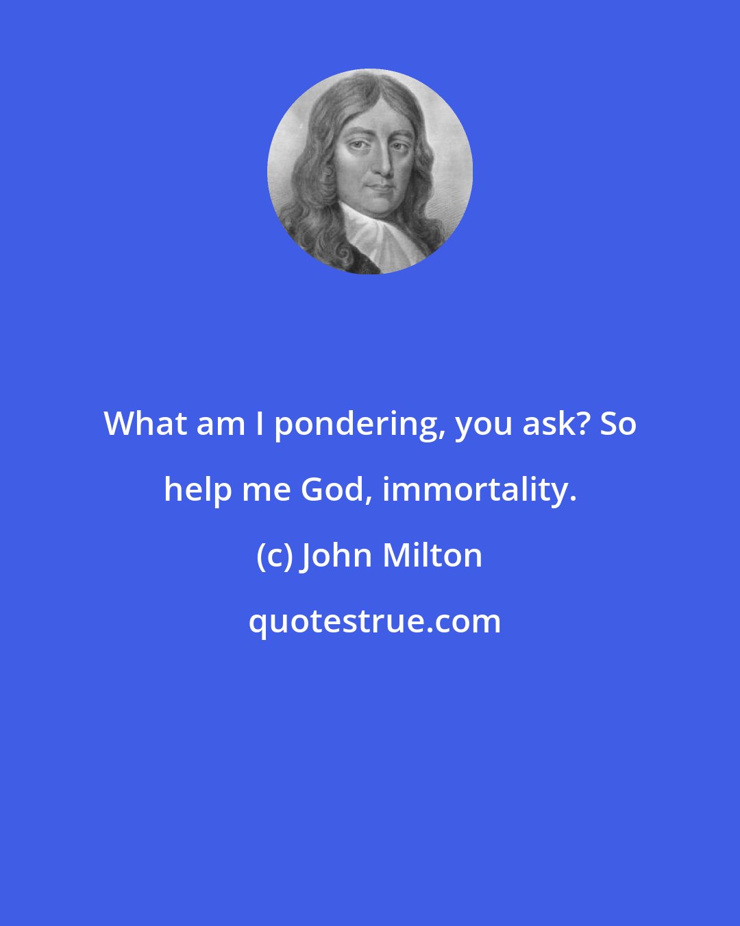 John Milton: What am I pondering, you ask? So help me God, immortality.