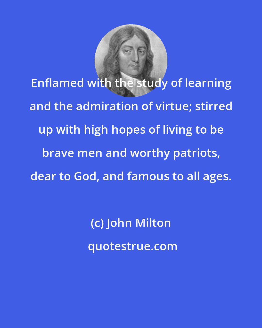John Milton: Enflamed with the study of learning and the admiration of virtue; stirred up with high hopes of living to be brave men and worthy patriots, dear to God, and famous to all ages.