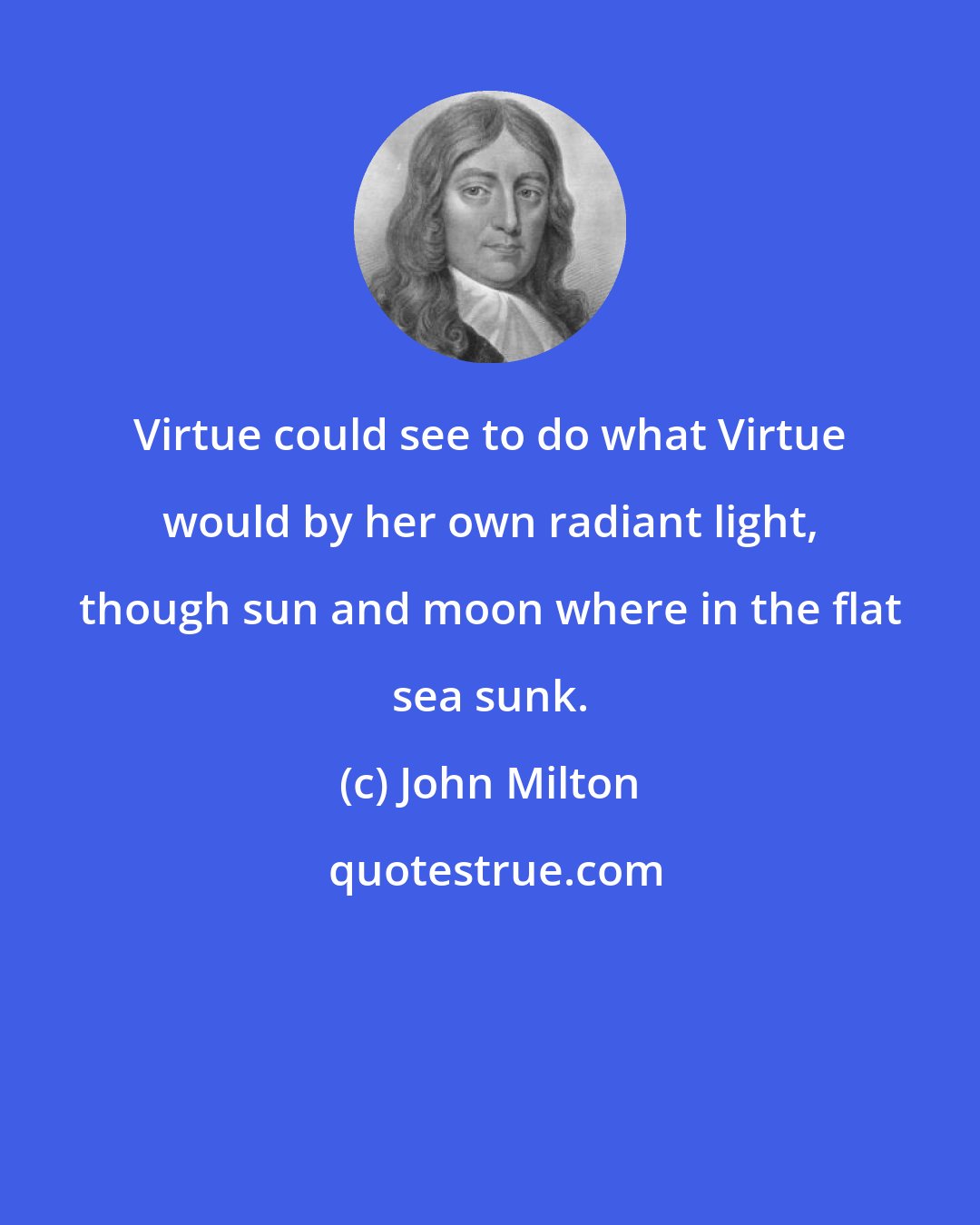 John Milton: Virtue could see to do what Virtue would by her own radiant light, though sun and moon where in the flat sea sunk.