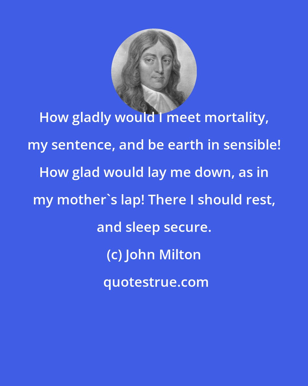 John Milton: How gladly would I meet mortality, my sentence, and be earth in sensible! How glad would lay me down, as in my mother's lap! There I should rest, and sleep secure.