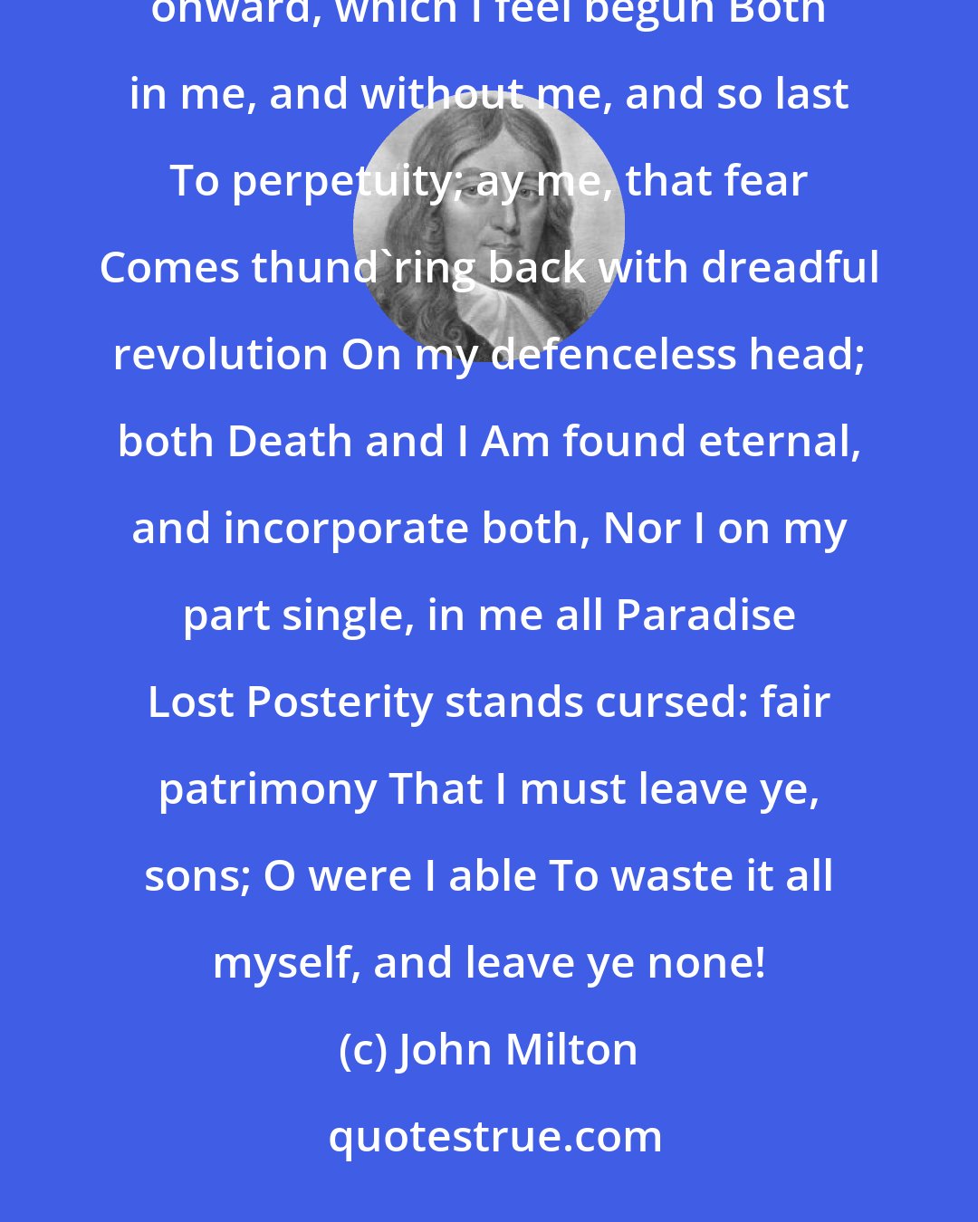 John Milton: But say That death be not one stroke, as I supposed, Bereaving sense, but endless misery From this day onward, which I feel begun Both in me, and without me, and so last To perpetuity; ay me, that fear Comes thund'ring back with dreadful revolution On my defenceless head; both Death and I Am found eternal, and incorporate both, Nor I on my part single, in me all Paradise Lost Posterity stands cursed: fair patrimony That I must leave ye, sons; O were I able To waste it all myself, and leave ye none!