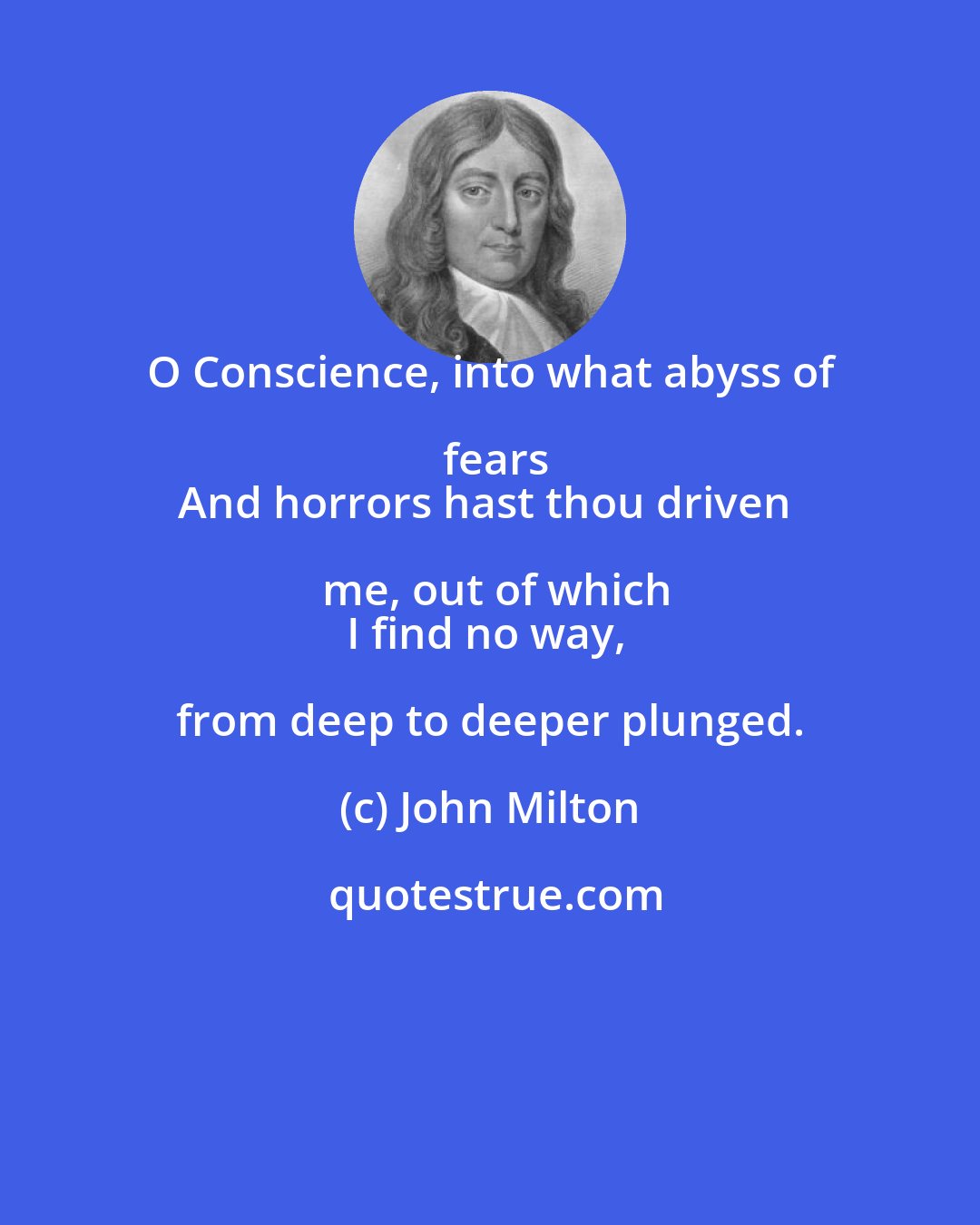 John Milton: O Conscience, into what abyss of fears
And horrors hast thou driven me, out of which
I find no way, from deep to deeper plunged.