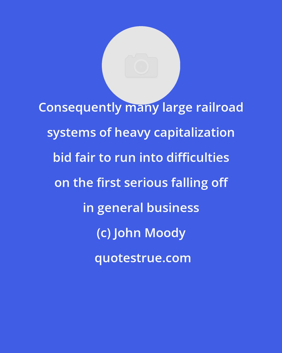 John Moody: Consequently many large railroad systems of heavy capitalization bid fair to run into difficulties on the first serious falling off in general business
