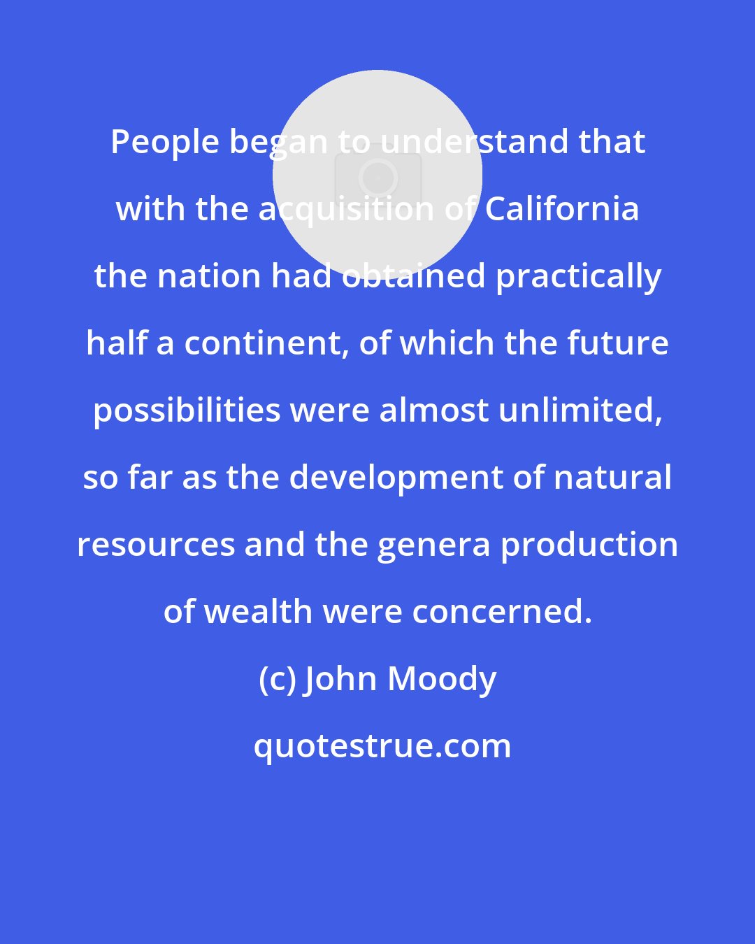 John Moody: People began to understand that with the acquisition of California the nation had obtained practically half a continent, of which the future possibilities were almost unlimited, so far as the development of natural resources and the genera production of wealth were concerned.