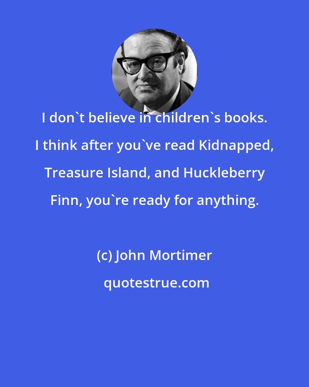 John Mortimer: I don't believe in children's books. I think after you've read Kidnapped, Treasure Island, and Huckleberry Finn, you're ready for anything.