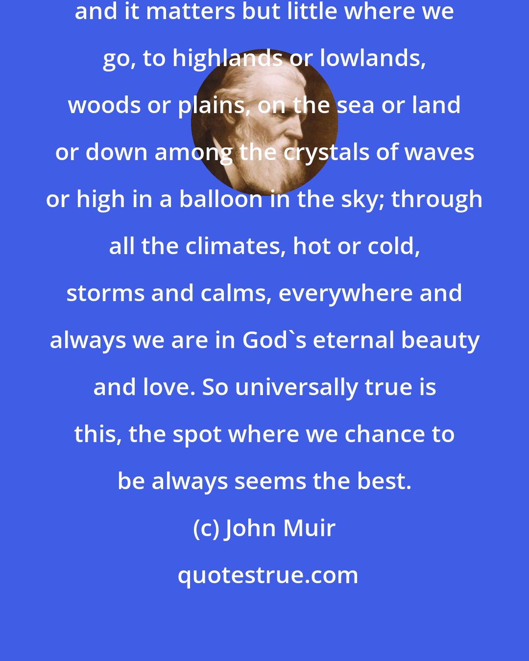 John Muir: All the wild world is beautiful, and it matters but little where we go, to highlands or lowlands, woods or plains, on the sea or land or down among the crystals of waves or high in a balloon in the sky; through all the climates, hot or cold, storms and calms, everywhere and always we are in God's eternal beauty and love. So universally true is this, the spot where we chance to be always seems the best.