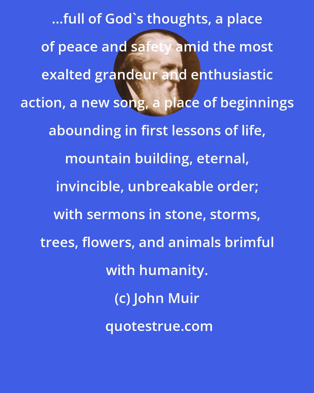 John Muir: ...full of God's thoughts, a place of peace and safety amid the most exalted grandeur and enthusiastic action, a new song, a place of beginnings abounding in first lessons of life, mountain building, eternal, invincible, unbreakable order; with sermons in stone, storms, trees, flowers, and animals brimful with humanity.
