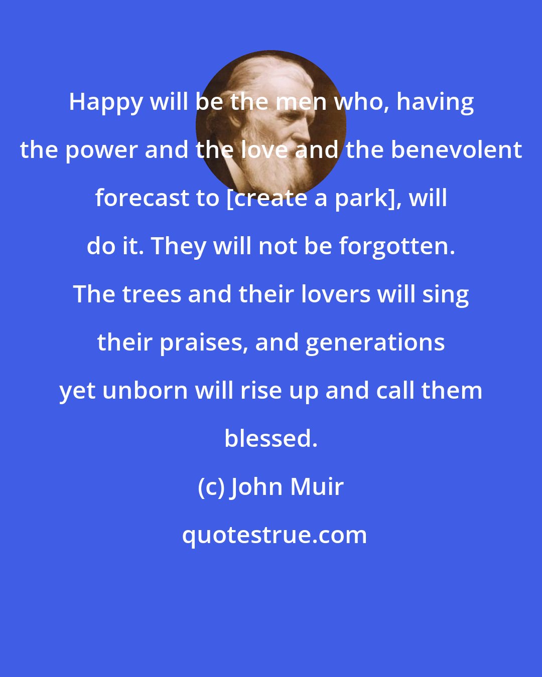 John Muir: Happy will be the men who, having the power and the love and the benevolent forecast to [create a park], will do it. They will not be forgotten. The trees and their lovers will sing their praises, and generations yet unborn will rise up and call them blessed.