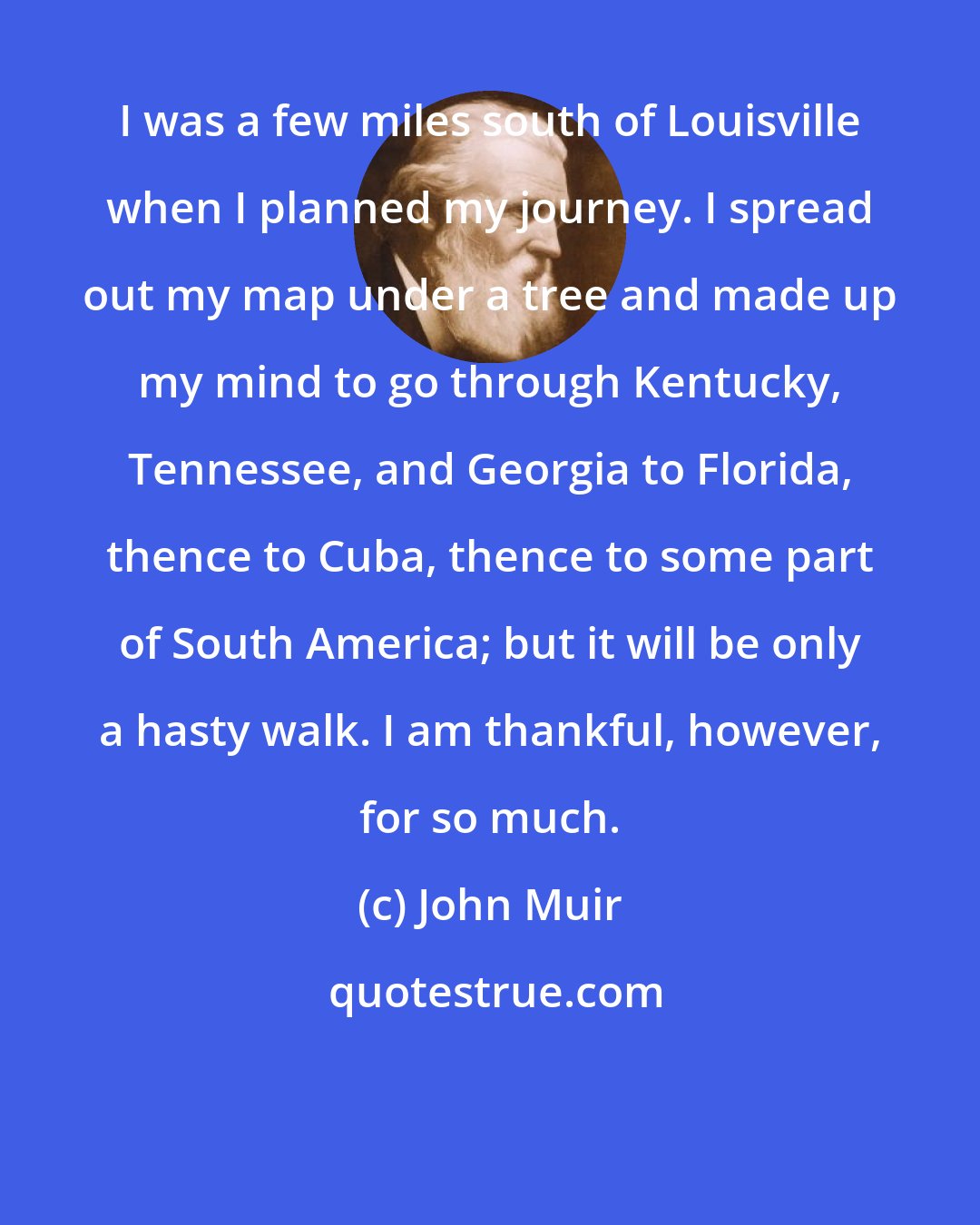 John Muir: I was a few miles south of Louisville when I planned my journey. I spread out my map under a tree and made up my mind to go through Kentucky, Tennessee, and Georgia to Florida, thence to Cuba, thence to some part of South America; but it will be only a hasty walk. I am thankful, however, for so much.