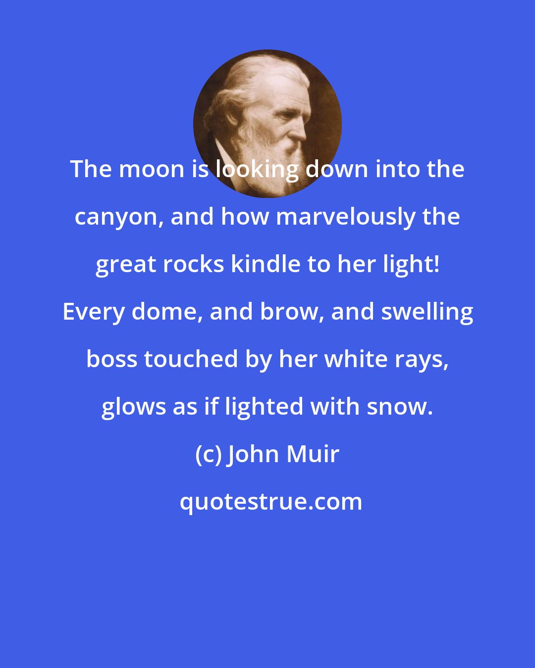 John Muir: The moon is looking down into the canyon, and how marvelously the great rocks kindle to her light! Every dome, and brow, and swelling boss touched by her white rays, glows as if lighted with snow.