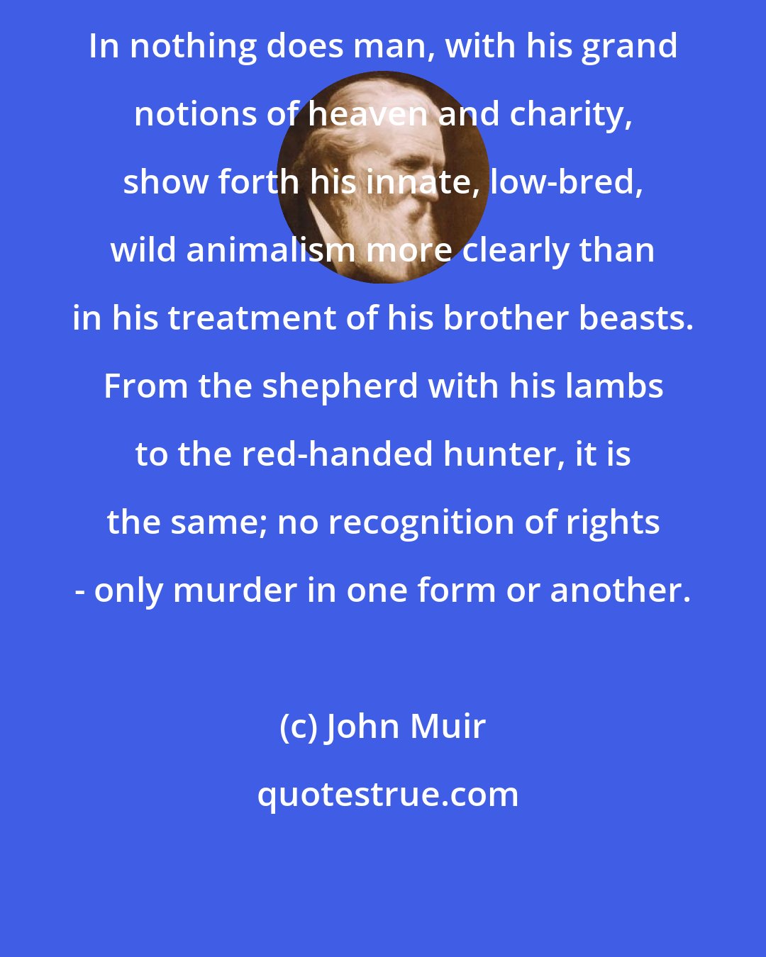 John Muir: In nothing does man, with his grand notions of heaven and charity, show forth his innate, low-bred, wild animalism more clearly than in his treatment of his brother beasts. From the shepherd with his lambs to the red-handed hunter, it is the same; no recognition of rights - only murder in one form or another.
