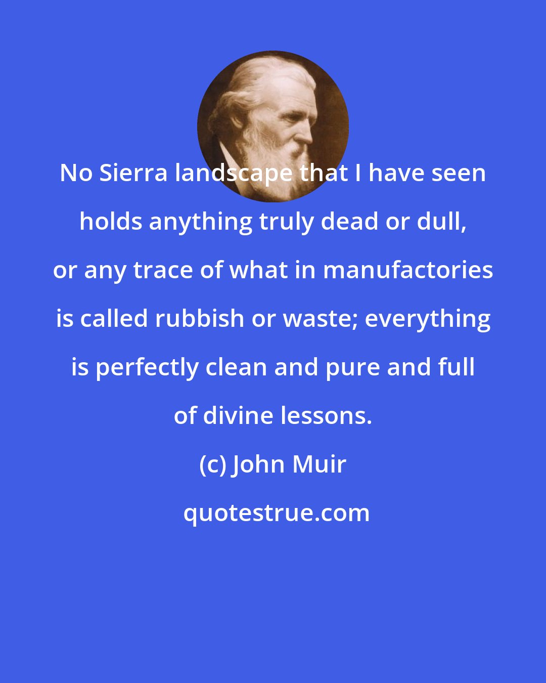 John Muir: No Sierra landscape that I have seen holds anything truly dead or dull, or any trace of what in manufactories is called rubbish or waste; everything is perfectly clean and pure and full of divine lessons.