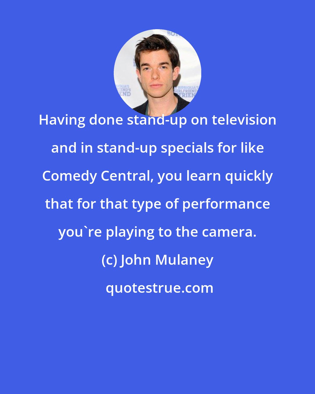 John Mulaney: Having done stand-up on television and in stand-up specials for like Comedy Central, you learn quickly that for that type of performance you're playing to the camera.