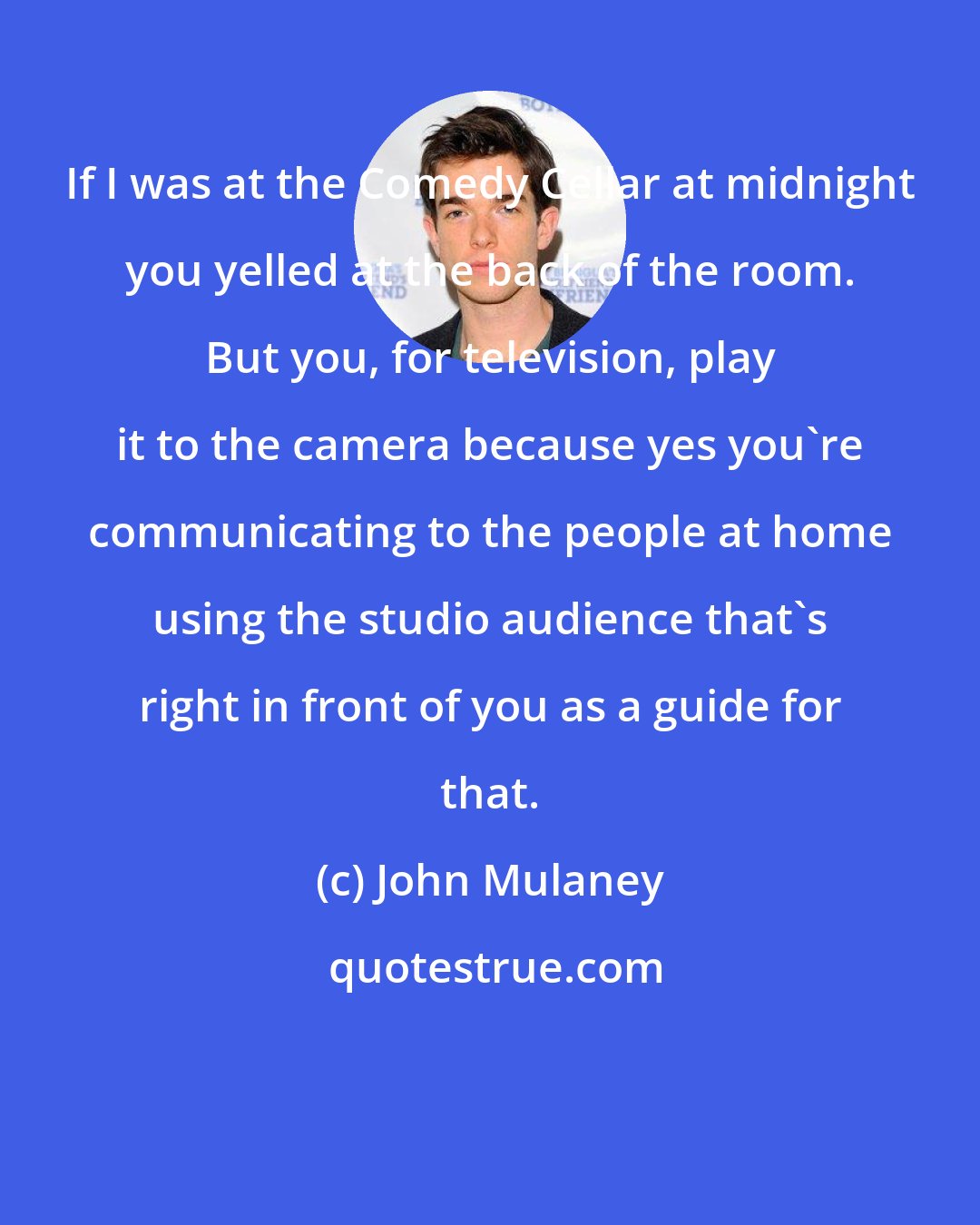 John Mulaney: If I was at the Comedy Cellar at midnight you yelled at the back of the room. But you, for television, play it to the camera because yes you're communicating to the people at home using the studio audience that's right in front of you as a guide for that.