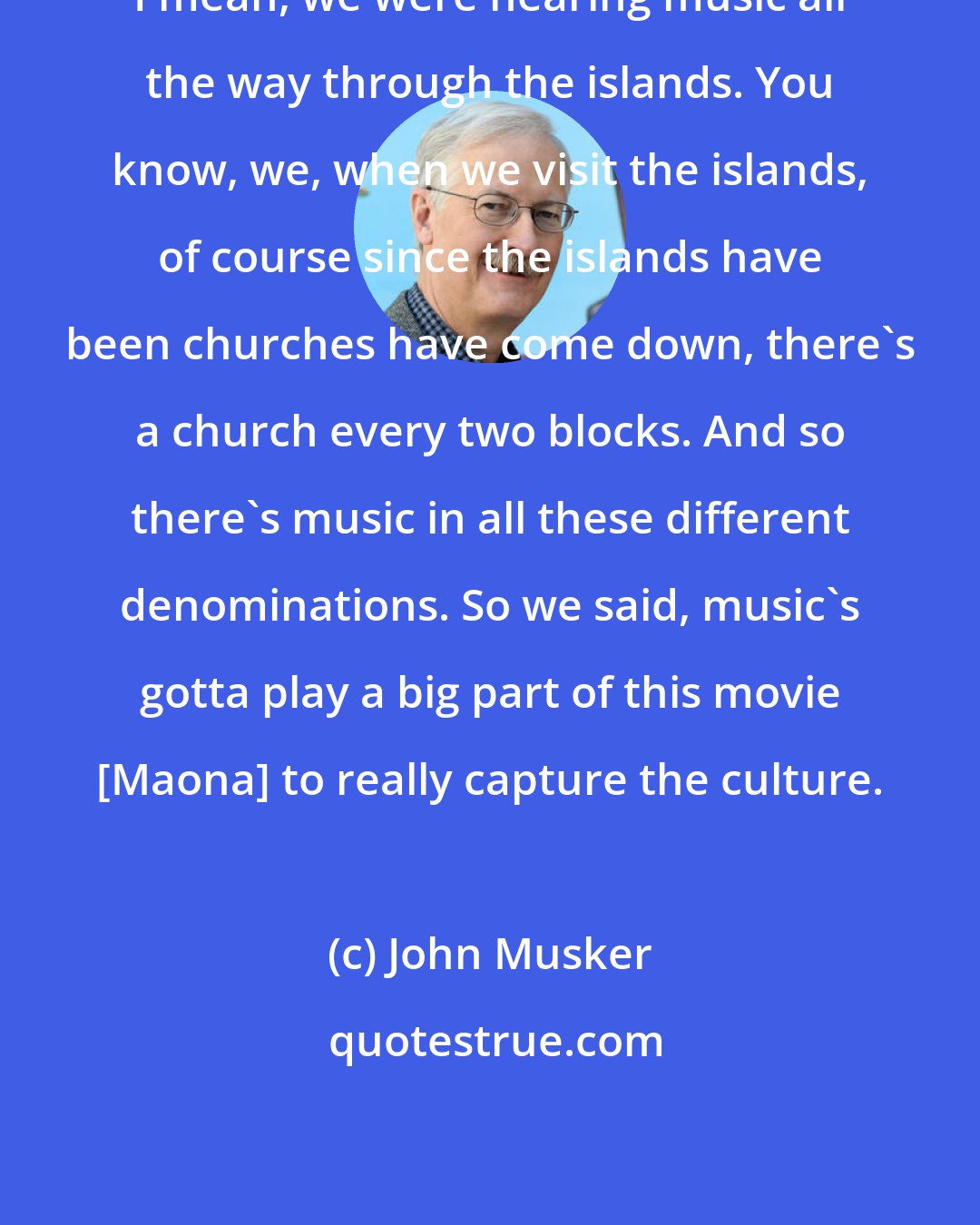 John Musker: I mean, we were hearing music all the way through the islands. You know, we, when we visit the islands, of course since the islands have been churches have come down, there's a church every two blocks. And so there's music in all these different denominations. So we said, music's gotta play a big part of this movie [Maona] to really capture the culture.