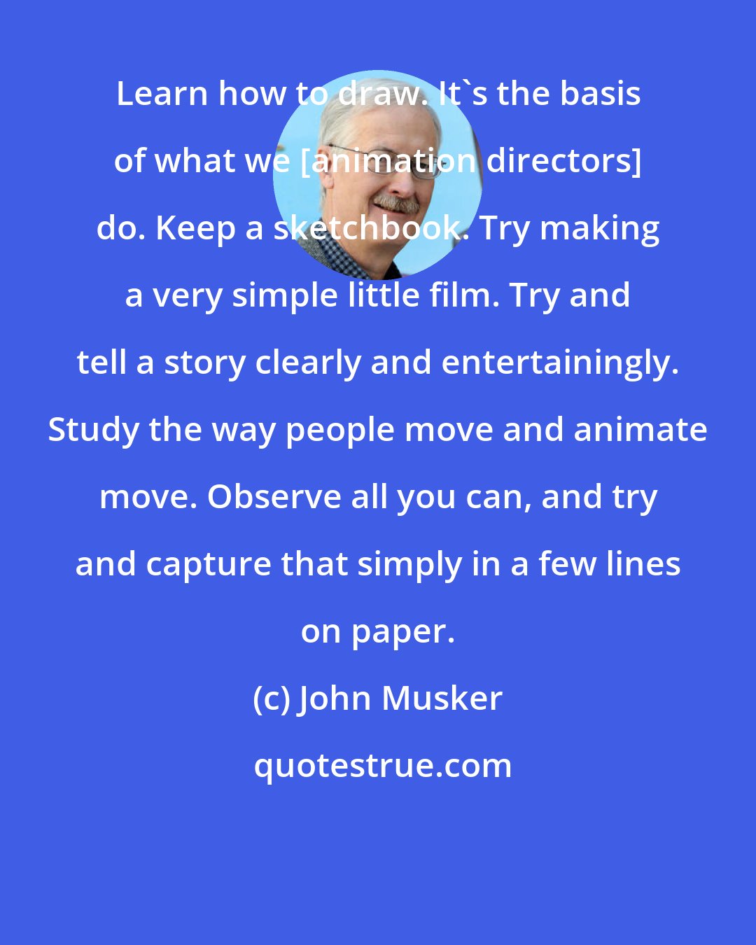 John Musker: Learn how to draw. It's the basis of what we [animation directors] do. Keep a sketchbook. Try making a very simple little film. Try and tell a story clearly and entertainingly. Study the way people move and animate move. Observe all you can, and try and capture that simply in a few lines on paper.