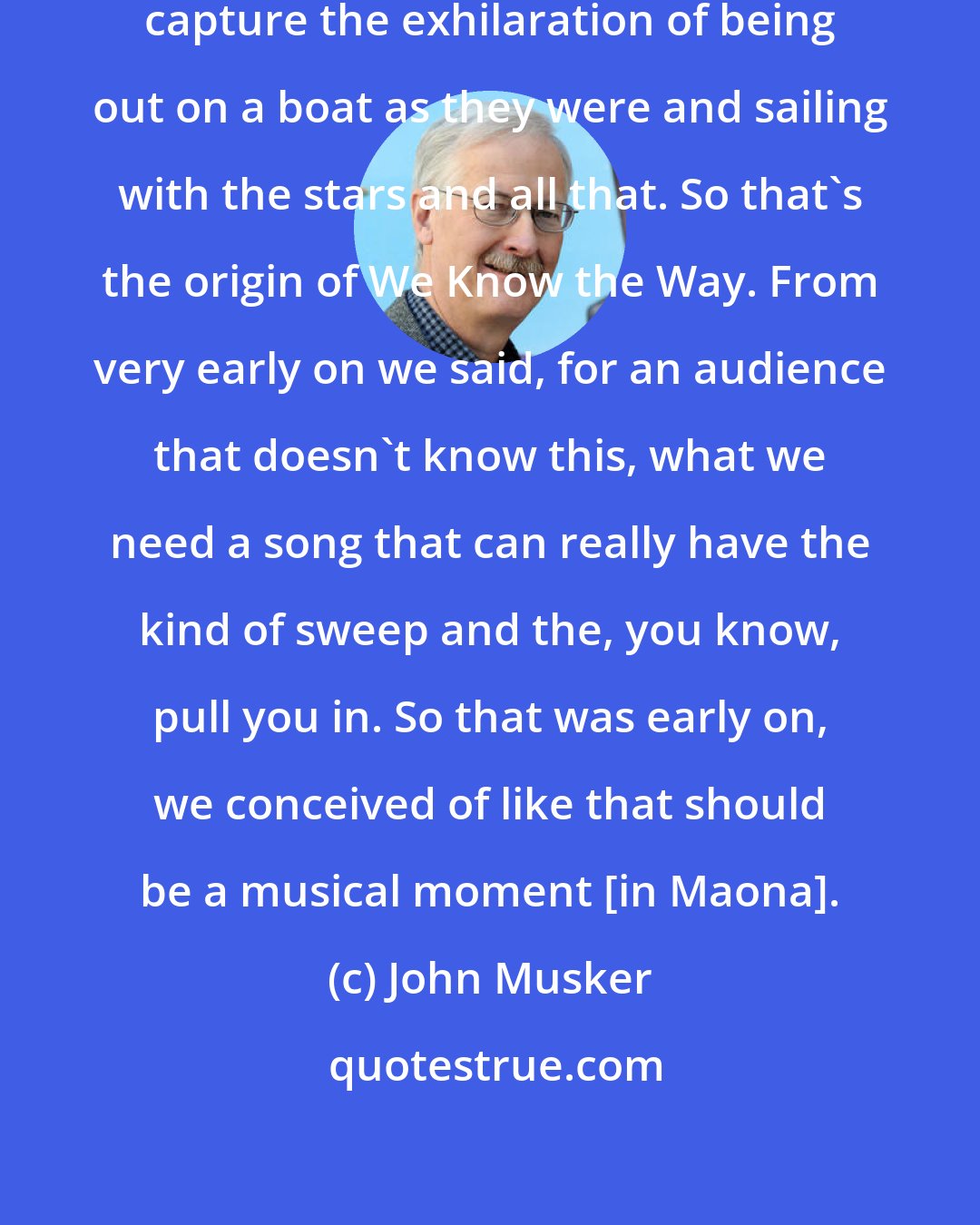 John Musker: We wanted a musical number that would capture the exhilaration of being out on a boat as they were and sailing with the stars and all that. So that's the origin of We Know the Way. From very early on we said, for an audience that doesn't know this, what we need a song that can really have the kind of sweep and the, you know, pull you in. So that was early on, we conceived of like that should be a musical moment [in Maona].