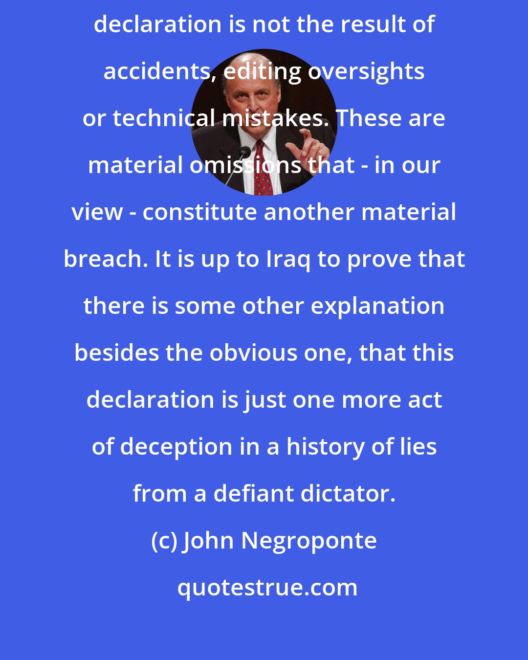 John Negroponte: It should be obvious that this pattern of systematic holes and gaps in Iraq's declaration is not the result of accidents, editing oversights or technical mistakes. These are material omissions that - in our view - constitute another material breach. It is up to Iraq to prove that there is some other explanation besides the obvious one, that this declaration is just one more act of deception in a history of lies from a defiant dictator.