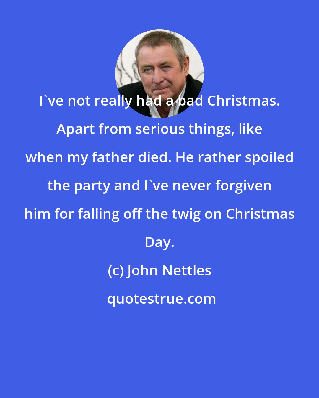 John Nettles: I've not really had a bad Christmas. Apart from serious things, like when my father died. He rather spoiled the party and I've never forgiven him for falling off the twig on Christmas Day.