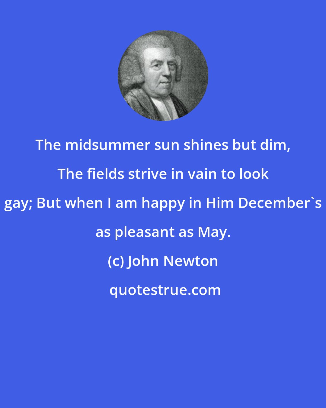 John Newton: The midsummer sun shines but dim, The fields strive in vain to look gay; But when I am happy in Him December's as pleasant as May.