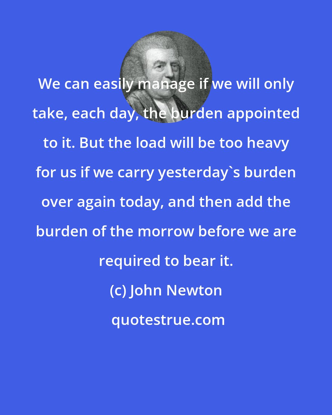 John Newton: We can easily manage if we will only take, each day, the burden appointed to it. But the load will be too heavy for us if we carry yesterday's burden over again today, and then add the burden of the morrow before we are required to bear it.