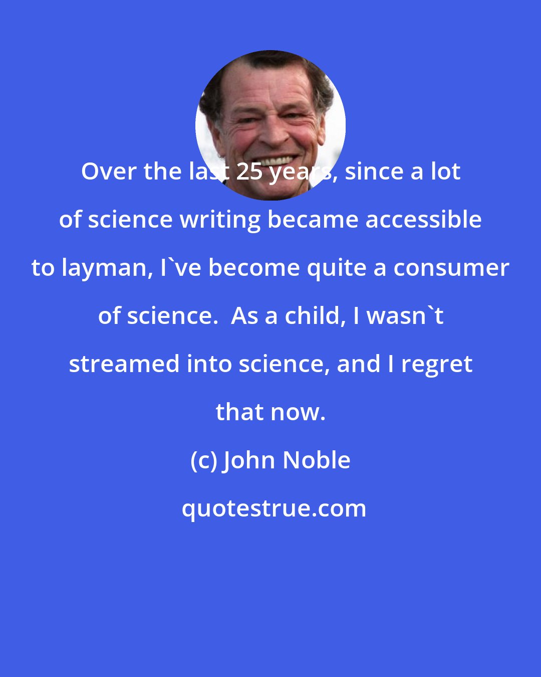 John Noble: Over the last 25 years, since a lot of science writing became accessible to layman, I've become quite a consumer of science.  As a child, I wasn't streamed into science, and I regret that now.