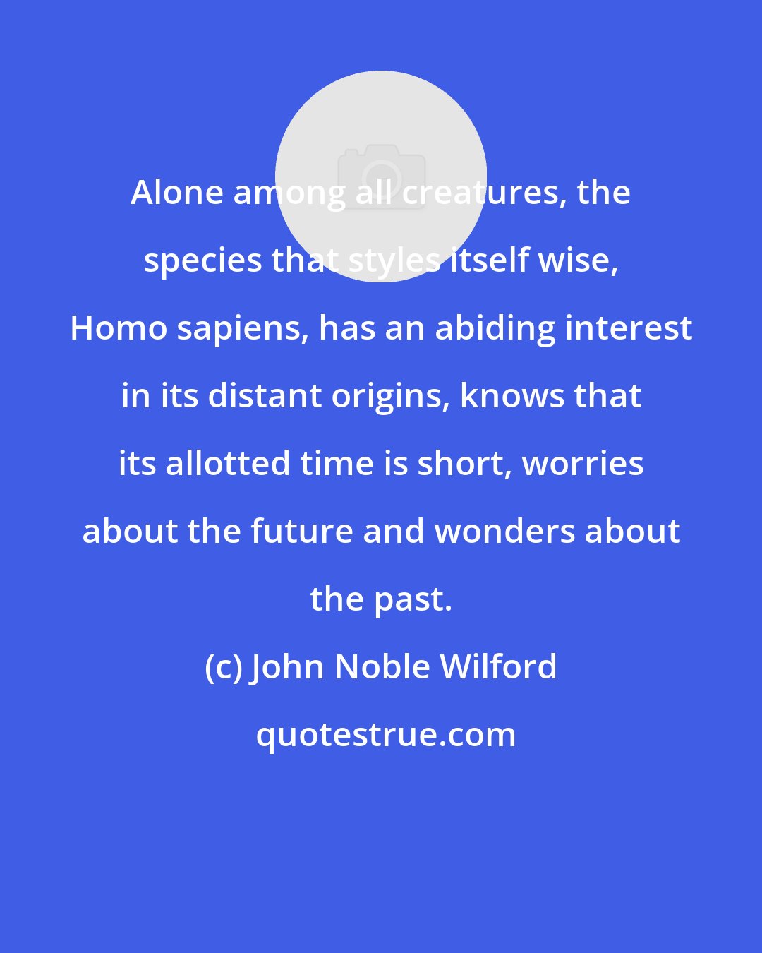 John Noble Wilford: Alone among all creatures, the species that styles itself wise, Homo sapiens, has an abiding interest in its distant origins, knows that its allotted time is short, worries about the future and wonders about the past.