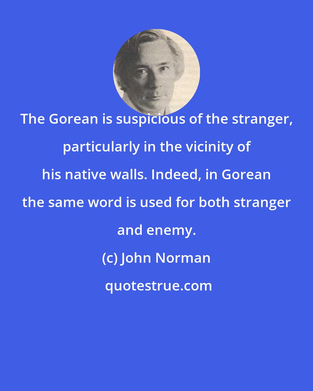 John Norman: The Gorean is suspicious of the stranger, particularly in the vicinity of his native walls. Indeed, in Gorean the same word is used for both stranger and enemy.
