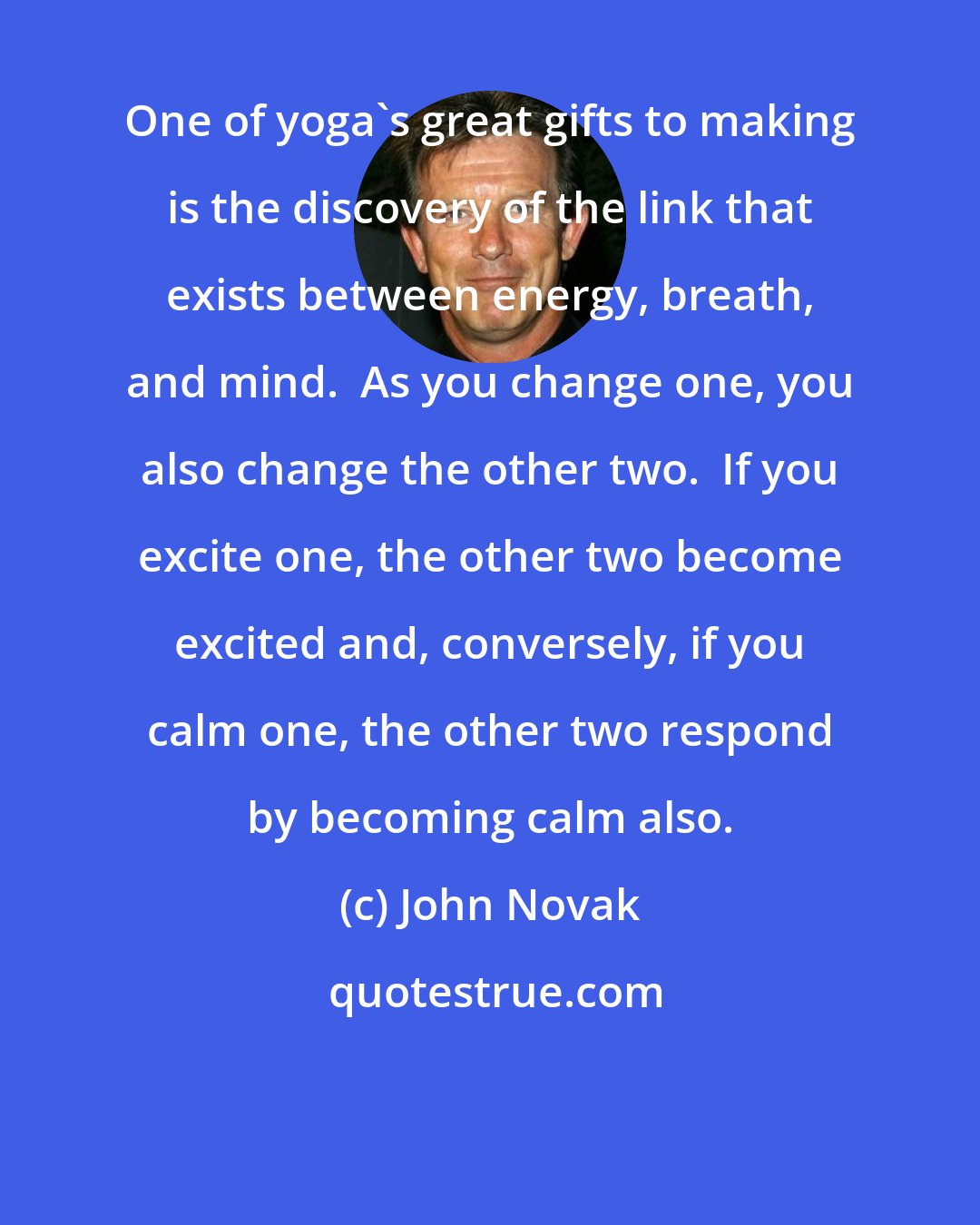 John Novak: One of yoga's great gifts to making is the discovery of the link that exists between energy, breath, and mind.  As you change one, you also change the other two.  If you excite one, the other two become excited and, conversely, if you calm one, the other two respond by becoming calm also.
