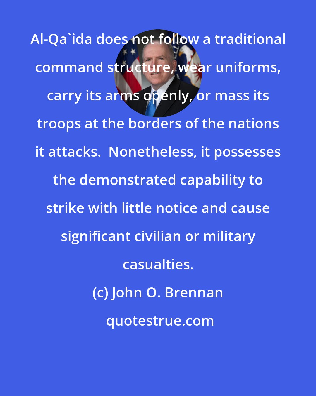 John O. Brennan: Al-Qa'ida does not follow a traditional command structure, wear uniforms, carry its arms openly, or mass its troops at the borders of the nations it attacks.  Nonetheless, it possesses the demonstrated capability to strike with little notice and cause significant civilian or military casualties.