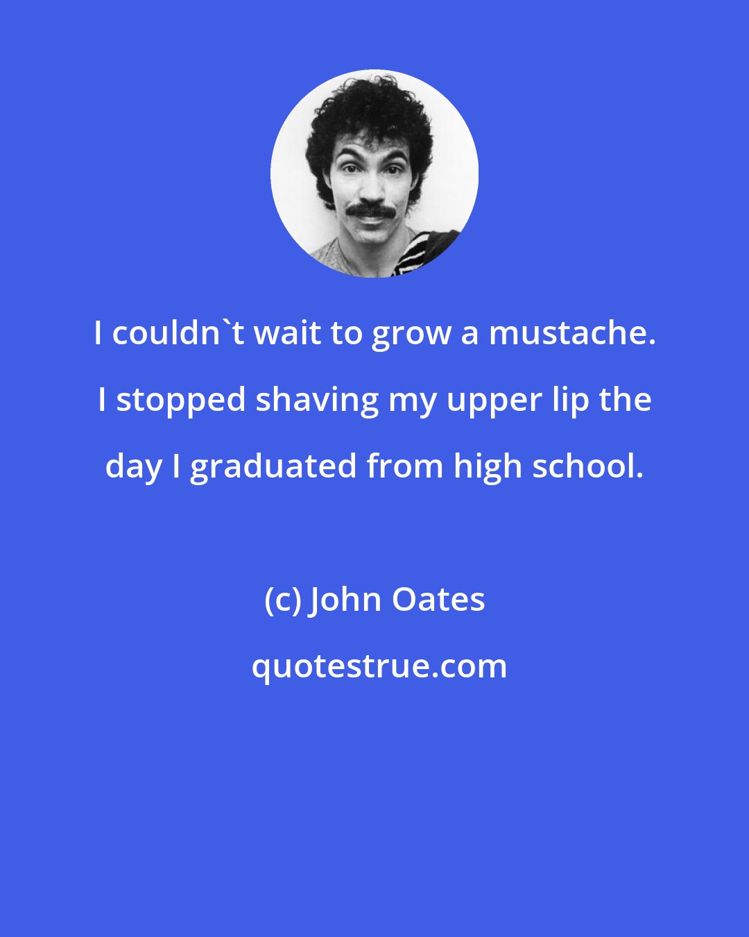 John Oates: I couldn't wait to grow a mustache. I stopped shaving my upper lip the day I graduated from high school.