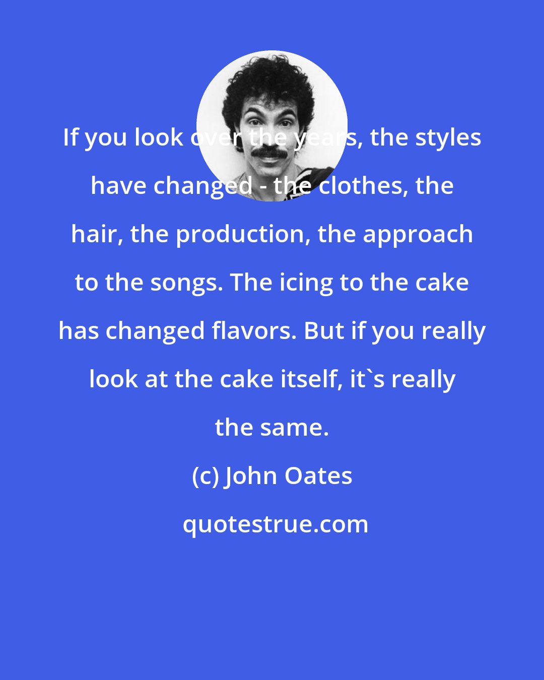 John Oates: If you look over the years, the styles have changed - the clothes, the hair, the production, the approach to the songs. The icing to the cake has changed flavors. But if you really look at the cake itself, it's really the same.
