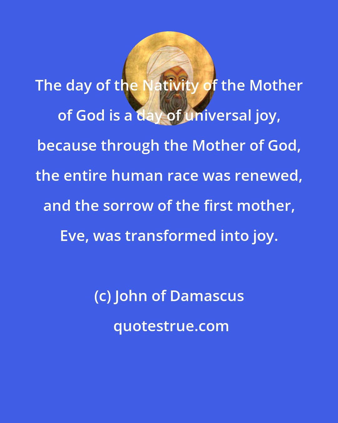 John of Damascus: The day of the Nativity of the Mother of God is a day of universal joy, because through the Mother of God, the entire human race was renewed, and the sorrow of the first mother, Eve, was transformed into joy.