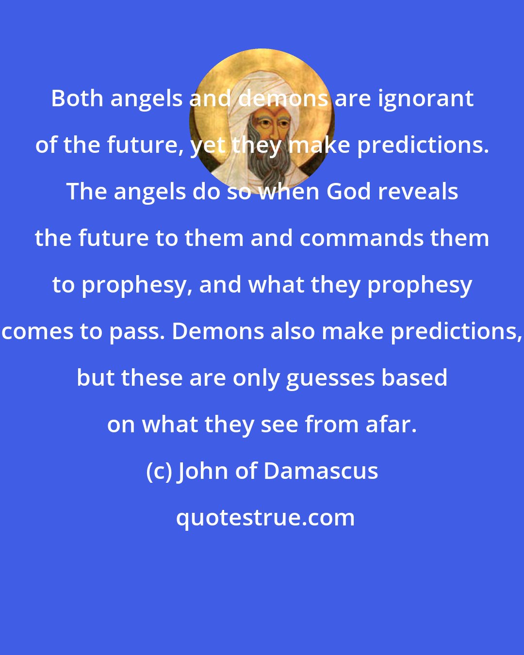 John of Damascus: Both angels and demons are ignorant of the future, yet they make predictions. The angels do so when God reveals the future to them and commands them to prophesy, and what they prophesy comes to pass. Demons also make predictions, but these are only guesses based on what they see from afar.