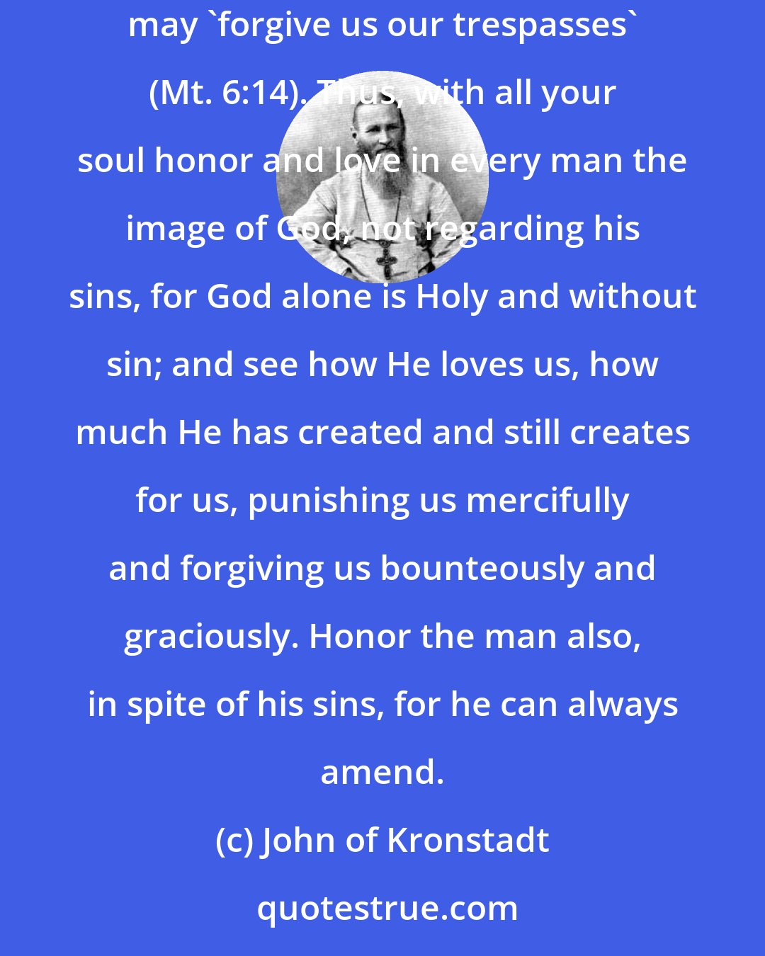 John of Kronstadt: Besides loving each other, we must bear with each other and pardon ? 'forgive them that trespass against us' ? in order that our heavenly Father may 'forgive us our trespasses' (Mt. 6:14). Thus, with all your soul honor and love in every man the image of God, not regarding his sins, for God alone is Holy and without sin; and see how He loves us, how much He has created and still creates for us, punishing us mercifully and forgiving us bounteously and graciously. Honor the man also, in spite of his sins, for he can always amend.
