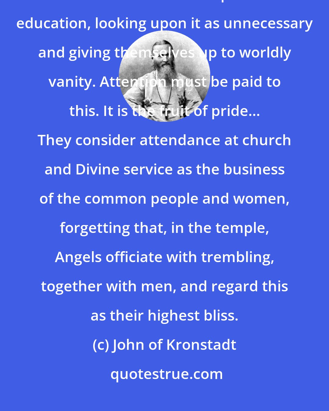 John of Kronstadt: Both learned and unlearned young men seldom go to church, and in general do not attend to their spiritual education, looking upon it as unnecessary and giving themselves up to worldly vanity. Attention must be paid to this. It is the fruit of pride... They consider attendance at church and Divine service as the business of the common people and women, forgetting that, in the temple, Angels officiate with trembling, together with men, and regard this as their highest bliss.
