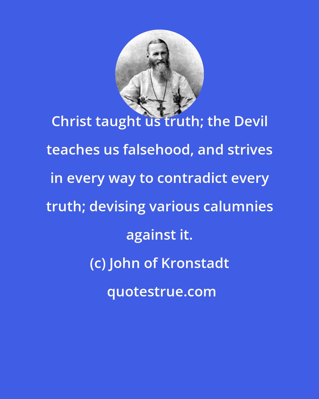 John of Kronstadt: Christ taught us truth; the Devil teaches us falsehood, and strives in every way to contradict every truth; devising various calumnies against it.