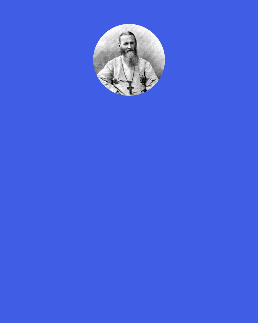 John of Kronstadt: Everything that breathes, breathes by air and cannot live without air; similarly all reasonable free creatures live by the Holy Spirit, as though by air, and cannot live without Him. "Every soul is quickened by the Holy Spirit." Recognise that the Holy Spirit stands in the same relation to your soul as air stands in relation to your body.