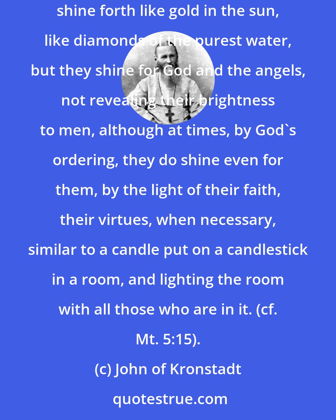 John of Kronstadt: God is resplendently reflected in the souls of His chosen ones, and these pure souls, these images of God, like the transparent glass, shine forth like gold in the sun, like diamonds of the purest water, but they shine for God and the angels, not revealing their brightness to men, although at times, by God's ordering, they do shine even for them, by the light of their faith, their virtues, when necessary, similar to a candle put on a candlestick in a room, and lighting the room with all those who are in it. (cf. Mt. 5:15).