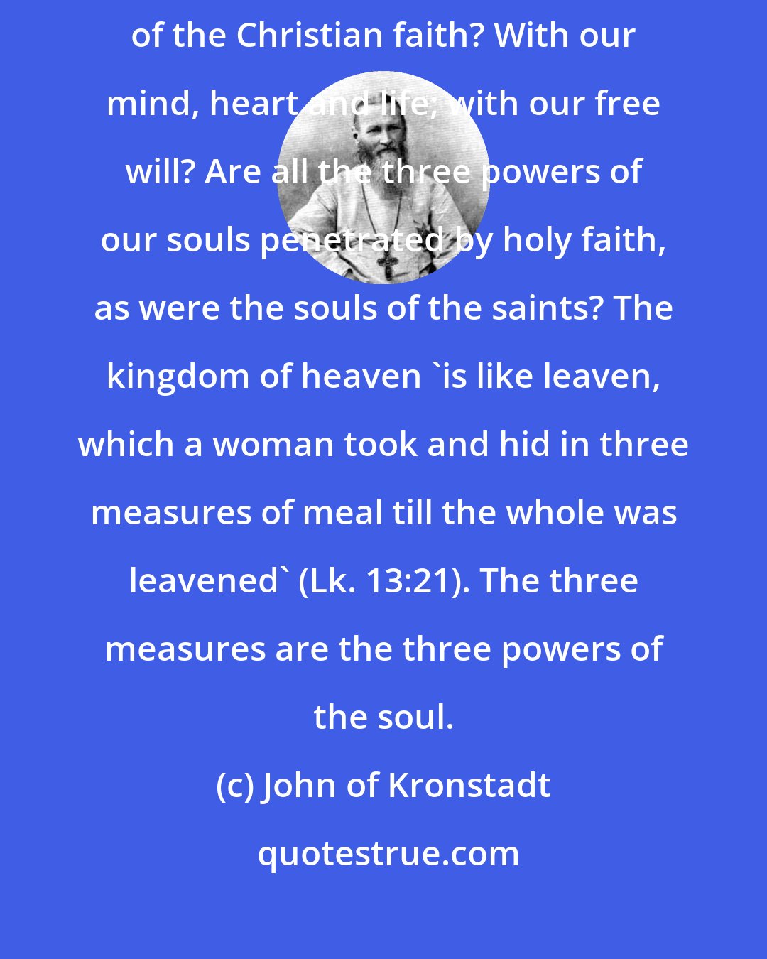 John of Kronstadt: How do we receive the highest mystery of Divine love to us ? the mystery of the Christian faith? With our mind, heart and life; with our free will? Are all the three powers of our souls penetrated by holy faith, as were the souls of the saints? The kingdom of heaven 'is like leaven, which a woman took and hid in three measures of meal till the whole was leavened' (Lk. 13:21). The three measures are the three powers of the soul.