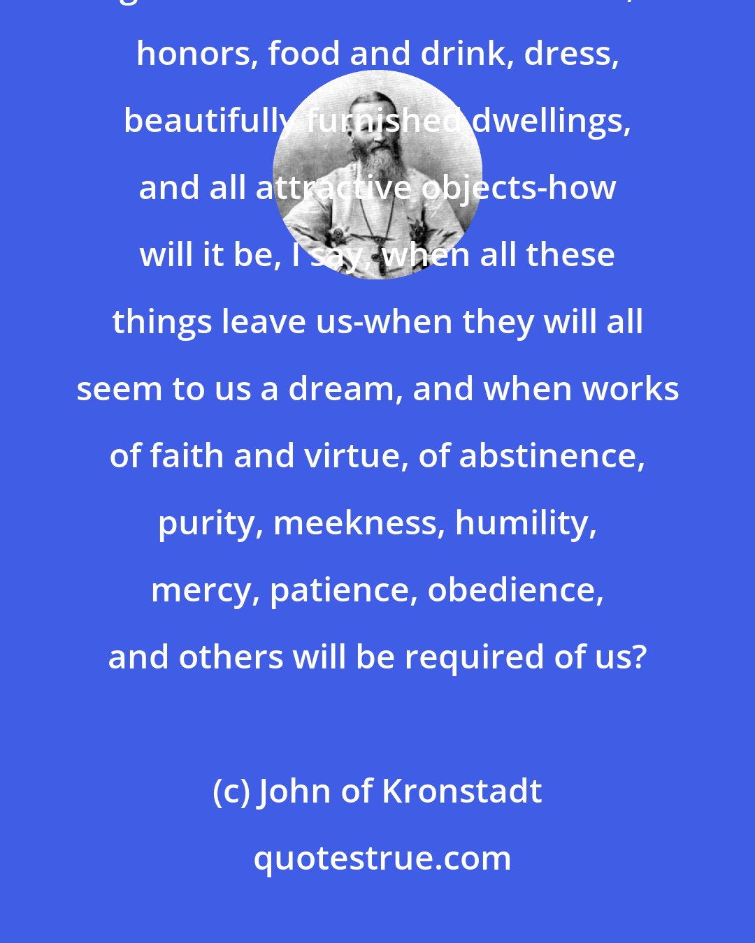 John of Kronstadt: How will it be with us in the future life, when everything that has gratified us in this world: riches, honors, food and drink, dress, beautifully furnished dwellings, and all attractive objects-how will it be, I say, when all these things leave us-when they will all seem to us a dream, and when works of faith and virtue, of abstinence, purity, meekness, humility, mercy, patience, obedience, and others will be required of us?
